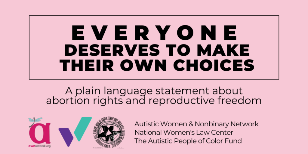 Pink graphic that says Everyone deserves to make their own choices: A plain language statement about abortion rights and reproductive freedom. It shows three logos - a red "a" with a dragonfly, a purple and teal W, and a group of fists in a circle. Then it lists the names of three groups: the Autistic Women & Nonbinary Network, the National Women's Law Center, and the Autistic People of Color Fund.