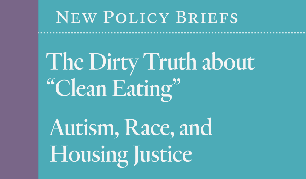 New Policy Briefs: The Dirty Truth about Clean Eating / Autism, Race & Housing Justice