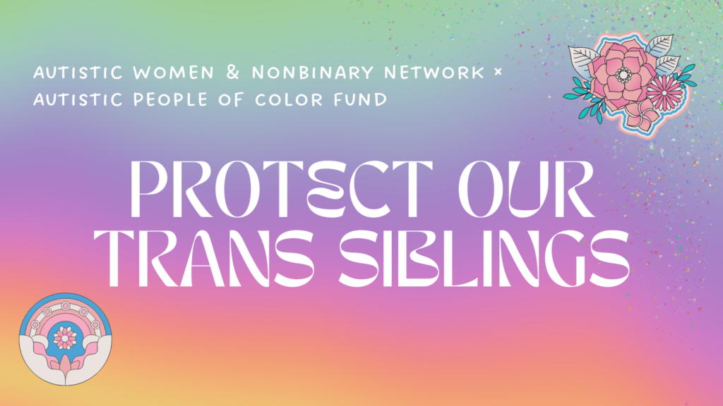 A graphic that says: Autistic Women & Nonbinary Network x Autistic People of Color Fund: Protect Our Trans Siblings. It’s on a hazy rainbow gradient background. In the corners are illustrations--one is of pink and blue flowers, and the next is of an abstract pink-and-blue design.